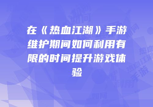 在《热血江湖》手游维护期间如何利用有限的时间提升游戏体验