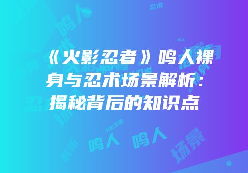 《火影忍者》鸣人裸身与忍术场景解析：揭秘背后的知识点