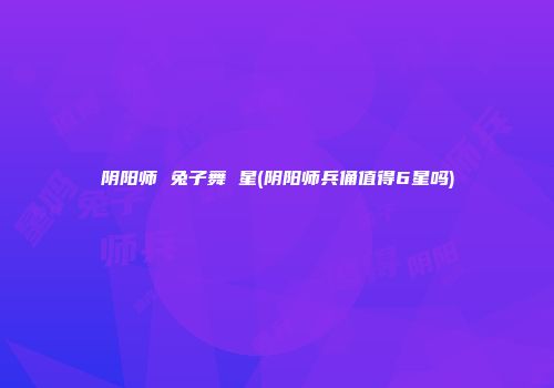 阴阳师 兔子舞 星(阴阳师兵俑值得6星吗)