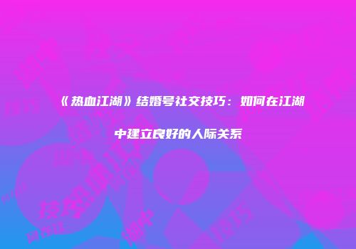 《热血江湖》结婚号社交技巧：如何在江湖中建立良好的人际关系