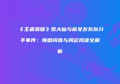 《王者荣耀》张大仙与前女友灰灰分手事件：情感纠葛与舆论风波全解析