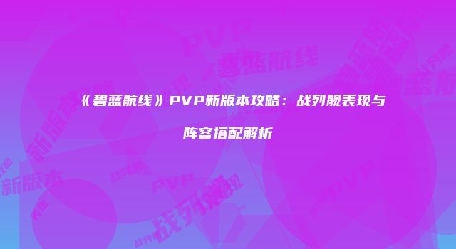 《碧蓝航线》PVP新版本攻略：战列舰表现与阵容搭配解析