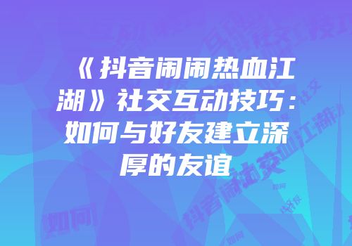 《抖音闹闹热血江湖》社交互动技巧：如何与好友建立深厚的友谊
