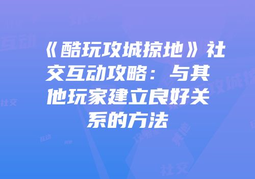 《酷玩攻城掠地》社交互动攻略：与其他玩家建立良好关系的方法