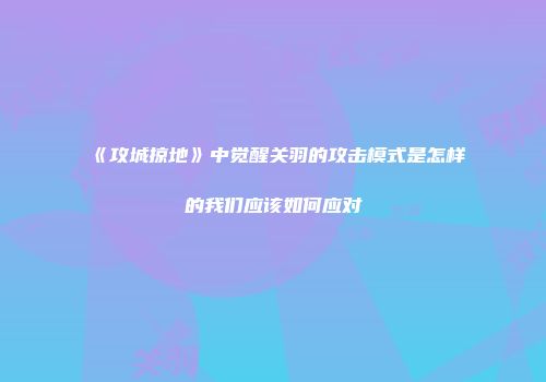 《攻城掠地》中觉醒关羽的攻击模式是怎样的我们应该如何应对
