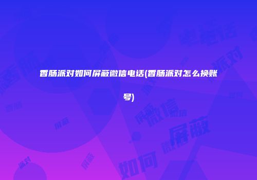 香肠派对如何屏蔽微信电话(香肠派对怎么换账号)