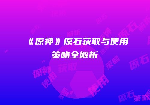 《原神》原石获取与使用策略全解析