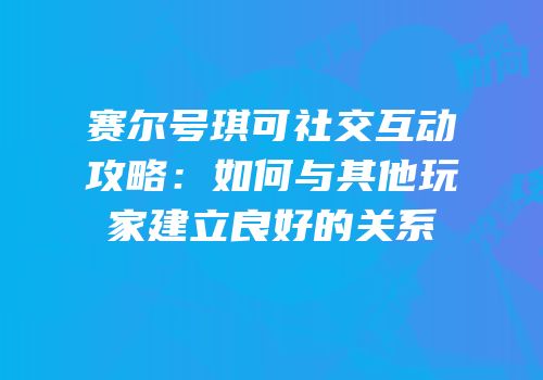 赛尔号琪可社交互动攻略：如何与其他玩家建立良好的关系