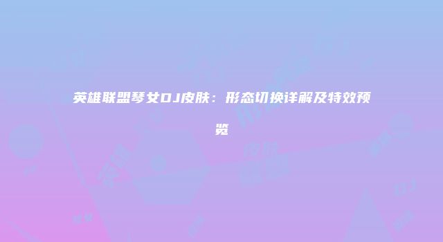 英雄联盟琴女DJ皮肤：形态切换详解及特效预览