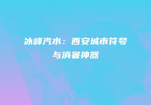 冰峰汽水：西安城市符号与消暑神器