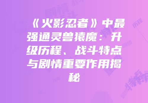 《火影忍者》中最强通灵兽猿魔：升级历程、战斗特点与剧情重要作用揭秘