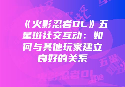 《火影忍者OL》五星斑社交互动：如何与其他玩家建立良好的关系