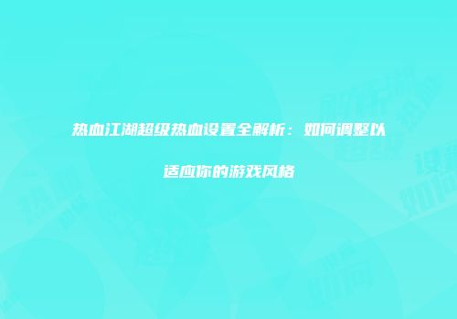 热血江湖超级热血设置全解析：如何调整以适应你的游戏风格