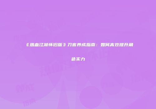 《热血江湖怀旧版》刀客养成指南:如何高效提升角色实力