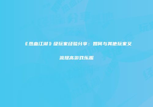 《热血江湖》级玩家经验分享：如何与其他玩家交流提高游戏乐趣