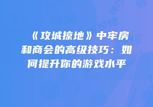 《攻城掠地》中牢房和商会的高级技巧：如何提升你的游戏水平