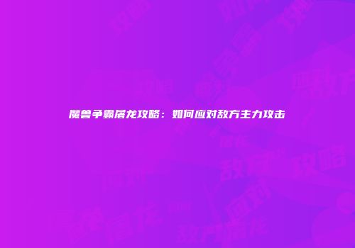 魔兽争霸屠龙攻略：如何应对敌方主力攻击