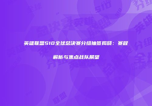 英雄联盟S10全球总决赛分组抽签揭晓：赛程解析与焦点战队展望
