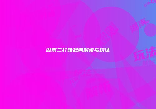 湖南三打哈规则解析与玩法