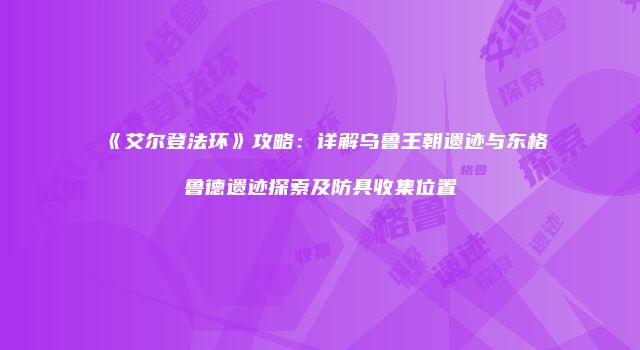 《艾尔登法环》攻略：详解乌鲁王朝遗迹与东格鲁德遗迹探索及防具收集位置