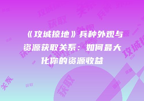 《攻城掠地》兵种外观与资源获取关系：如何最大化你的资源收益