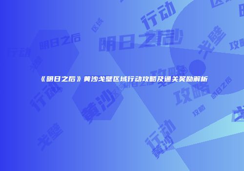 《明日之后》黄沙戈壁区域行动攻略及通关奖励解析