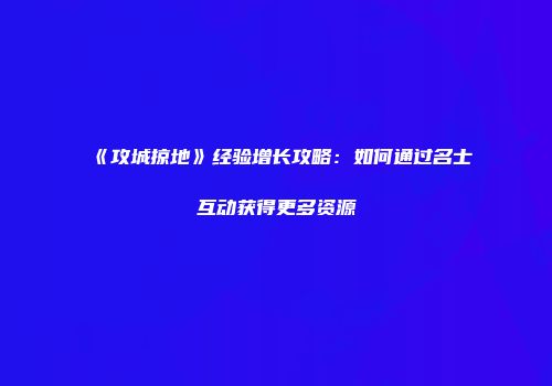 《攻城掠地》经验增长攻略：如何通过名士互动获得更多资源