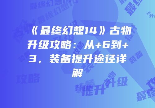 《最终幻想14》古物升级攻略：从+6到+3，装备提升途径详解