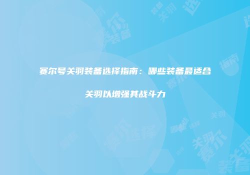 赛尔号关羽装备选择指南：哪些装备最适合关羽以增强其战斗力