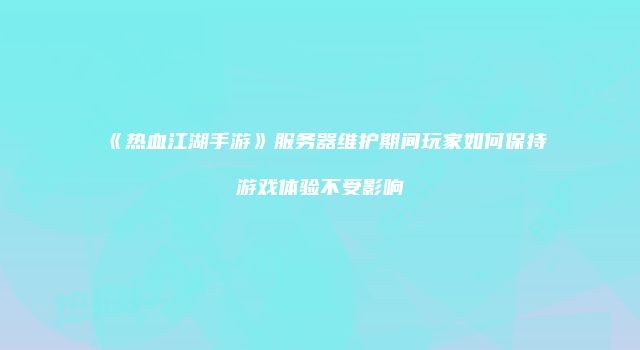 《热血江湖手游》服务器维护期间玩家如何保持游戏体验不受影响