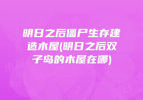 明日之后僵尸生存建造木屋(明日之后双子岛的木屋在哪)