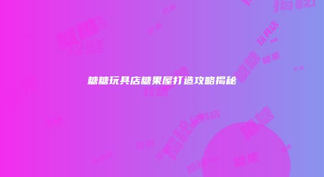糖糖玩具店糖果屋打造攻略揭秘