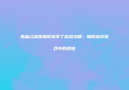 热血江湖摆摊取消不了游戏攻略：如何应对游戏中的摆摊