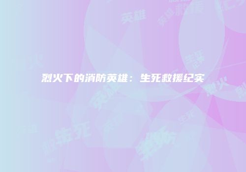 烈火下的消防英雄：生死救援纪实