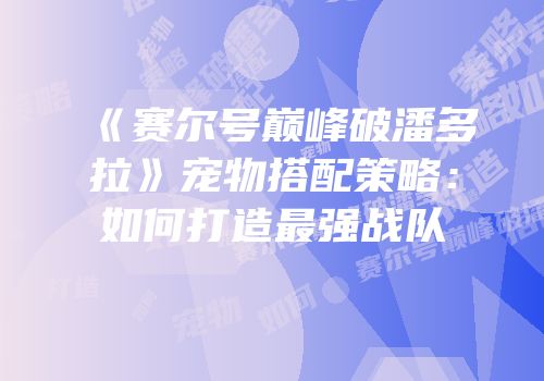 《赛尔号巅峰破潘多拉》宠物搭配策略：如何打造最强战队