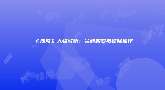 《沙海》人物解析：吴邪蜕变与惊险操作