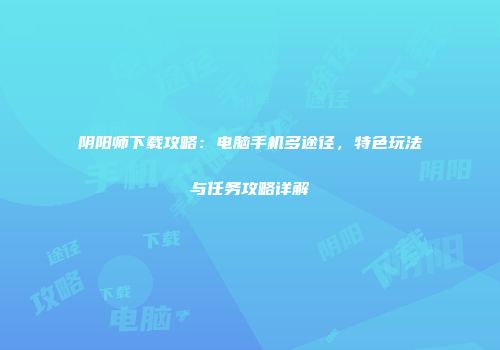 阴阳师下载攻略：电脑手机多途径，特色玩法与任务攻略详解