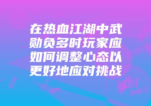 在热血江湖中武勋负多时玩家应如何调整心态以更好地应对挑战