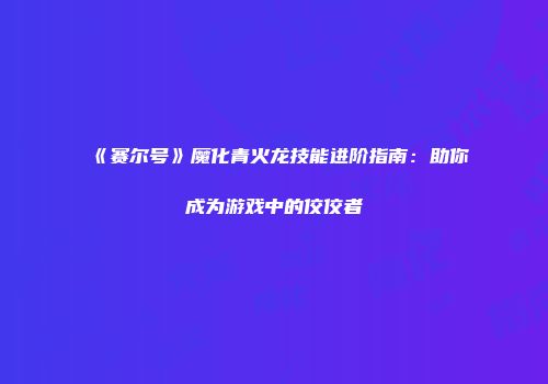 《赛尔号》魔化青火龙技能进阶指南：助你成为游戏中的佼佼者