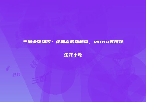三国杀英雄传：经典桌游新篇章，MOBA竞技娱乐双丰收