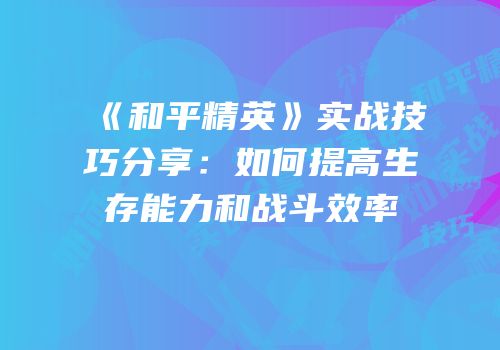 《和平精英》实战技巧分享：如何提高生存能力和战斗效率