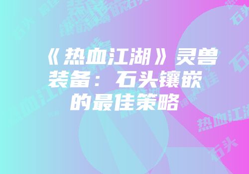 《热血江湖》灵兽装备：石头镶嵌的最佳策略