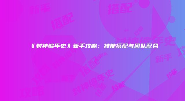 《封神编年史》新手攻略：技能搭配与团队配合