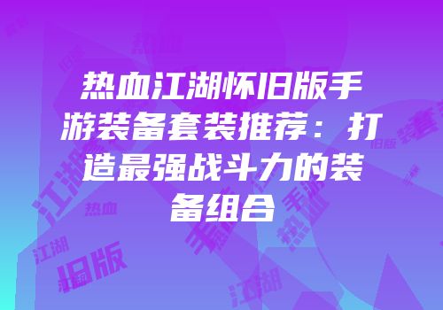 热血江湖怀旧版手游装备套装推荐：打造最强战斗力的装备组合