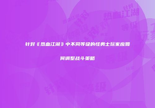 针对《热血江湖》中不同等级的怪勇士玩家应如何调整战斗策略