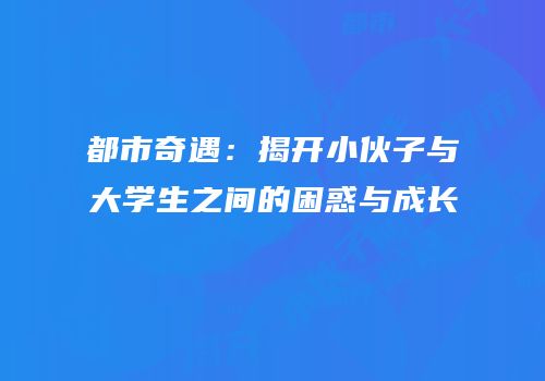 都市奇遇：揭开小伙子与大学生之间的困惑与成长