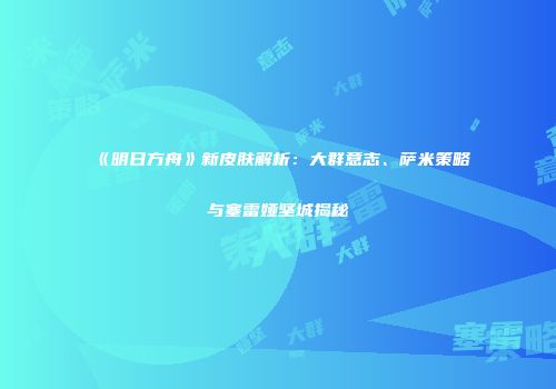 《明日方舟》新皮肤解析：大群意志、萨米策略与塞雷娅坚城揭秘