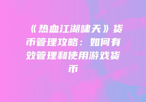 《热血江湖啸天》货币管理攻略：如何有效管理和使用游戏货币