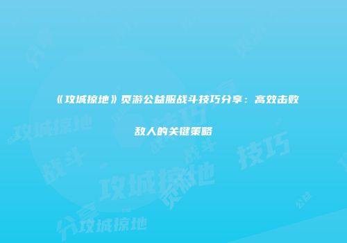 《攻城掠地》页游公益服战斗技巧分享：高效击败敌人的关键策略
