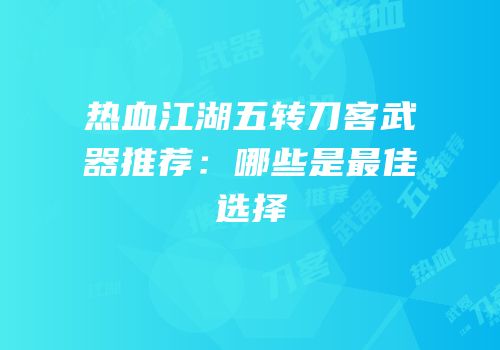 热血江湖五转刀客武器推荐：哪些是最佳选择